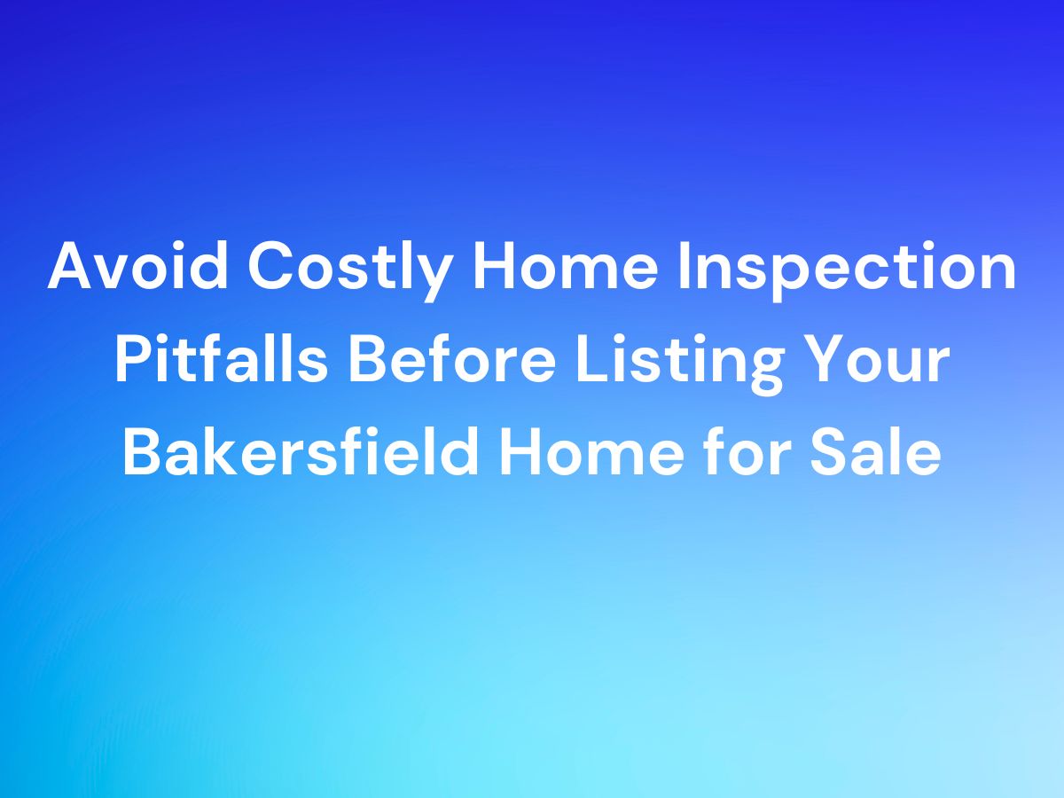 Avoid Costly Home Inspection Pitfalls Before Listing Your Bakersfield Home for Sale